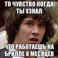 то чувство когда ты узнал что работаешь на брилле 8 месяцев