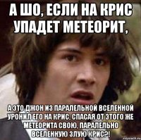 а шо, если на крис упадет метеорит, а это джон из паралельной вселенной уронил его на крис, спасая от этого же метеорита свою, паралельно вселенную злую крис?!