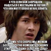 а что если нам запрещали общаться с местными не потому, что они могут плохо на нас влиять, а потому, что скорее мы можем бесповоротно изменить психику этих заблудших сельских душ?