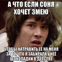 а что если соня хочет змею чтобы натравить её на меня за то, что я забирала у неё шоколадки в детстве