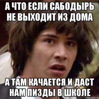 а что если сабодырь не выходит из дома а там качается и даст нам пизды в школе