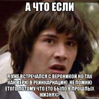 а что если я уже встречался с вероникой но так как верю в реинкарнацию, не помню етого потому что ето было в прошлых жизнях?