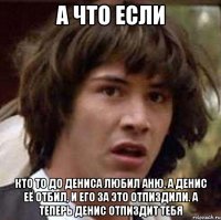 а что если кто то до дениса любил аню, а денис её отбил, и его за это отпиздили. а теперь денис отпиздит тебя