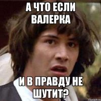 а что если валерка и в правду не шутит?