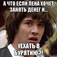 а что если лена хочет занять денег и... уехать в бурятию?!