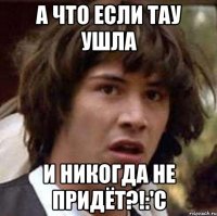 а что если тау ушла и никогда не придёт?!:'с