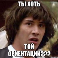 ты хоть той ориентации???