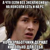 а что если все эксклюзивы на консоли есть и на pc, но разработчики держат их только для себя