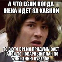 а что если когда жека идет за хавкой то в это время придумывает какой-то коварный план по унижению лузеров