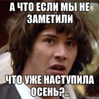 а что если мы не заметили что уже наступила осень?..