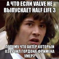 а что если valve не выпускает half life 3 потому что актёр который озвучил гордона фримена умер?