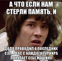 а что если нам стерли память, и додо проводил 4 последних сзл, а гас с каждого турнира покупает себе машину