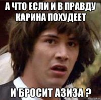 а что если и в правду карина похудеет и бросит азиза ?