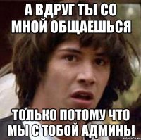 а вдруг ты со мной общаешься только потому что мы с тобой админы