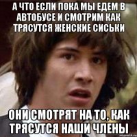 а что если пока мы едем в автобусе и смотрим как трясутся женские сиськи они смотрят на то, как трясутся наши члены