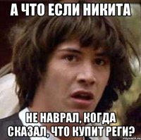 а что если никита не наврал, когда сказал, что купит реги?