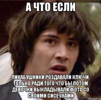 а что если пикабушники роздавали ключи, только ради того что бы потом девочки выкладывали фото со своими сисечками