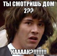 ты смотришь дом 2?? каааак?!!!