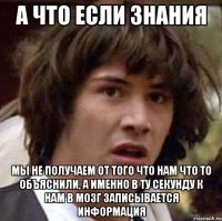 а что если знания мы не получаем от того что нам что то объяснили, а именно в ту секунду к нам в мозг записывается информация