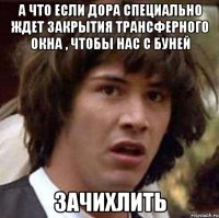 а что если дора специально ждет закрытия трансферного окна , чтобы нас с буней зачихлить