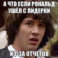 а что если рональд ушёл с лидерки из-за отчётов