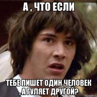 а , что если тебе пишет один человек , а гуляет другой?