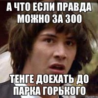 а что если правда можно за 300 тенге доехать до парка горького