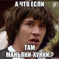 а что если там маньяки-хуяки.?