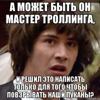 а может быть он мастер троллинга, и решил это написать только для того чтобы повзрывать наши пуканы?