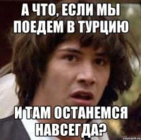 а что, если мы поедем в турцию и там останемся навсегда?