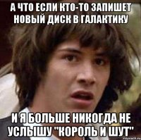 а что если кто-то запишет новый диск в галактику и я больше никогда не услышу "король и шут"