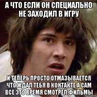 а что если он специально не заходил в игру и теперь просто отмазывается что ждал тебя в контакте а сам все это время смотрел фильмы