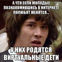 а что если молодые познакомившись в интернете полюбят женятся... у них родятся виртуальные дети