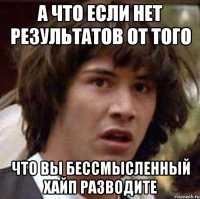 а что если нет результатов от того что вы бессмысленный хайп разводите