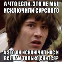 а что если, это не мы исключили сурского а это он исключил нас и все нам только снится?