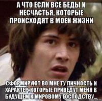 а что если все беды и несчастья, которые происходят в моей жизни сформируют во мне ту личность и характер, которые приведут меня в будущем к мировому господству...