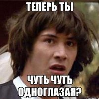 теперь ты чуть чуть одноглазая?