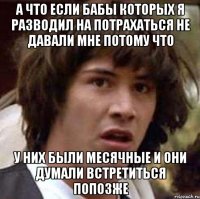 а что если бабы которых я разводил на потрахаться не давали мне потому что у них были месячные и они думали встретиться попозже