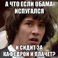 а что если обама испугался и сидит за кафедрой и плачет?