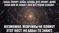 бабы знают. бабы, блядь, всё знают. даже если они не знают, они всё равно узнают. возможно, мужчины не поймут этот пост, но бабы-то знают.