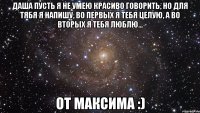 даша пусть я не умею красиво говорить, но для тябя я напишу, во первых я тебя целую, а во вторых я тебя люблю... от максима :)