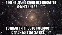 у меня даже слов нет,какая ти офигенная!:******* родная ти просто космос!:***** спасибо тебе за всё:*****