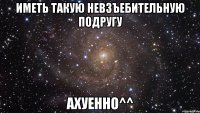 иметь такую невзъебительную подругу ахуенно^^