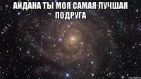 айдана ты моя самая лучшая подруга 