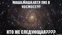 маша,маша,катя уже в космосе!!! кто же следующая???