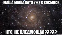 маша,маша,катя уже в космосе кто же следующая???