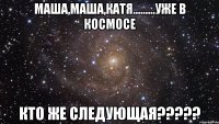 маша,маша,катя.........уже в космосе кто же следующая???