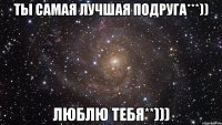 ты самая лучшая подруга***)) люблю тебя**)))