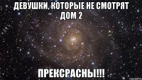 девушки, которые не смотрят дом 2 прексрасны!!!