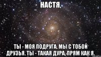 настя, ты - моя подруга. мы с тобой друзья. ты - такая дура, прям как я.